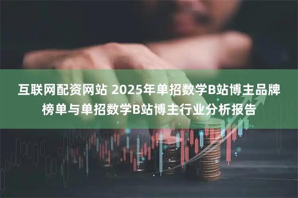 互联网配资网站 2025年单招数学B站博主品牌榜单与单招数学B站博主行业分析报告