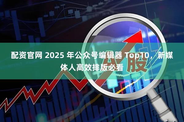 配资官网 2025 年公众号编辑器 Top10，新媒体人高效排版必看