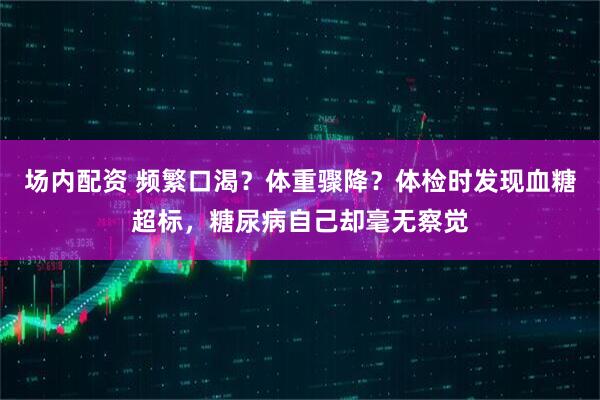 场内配资 频繁口渴？体重骤降？体检时发现血糖超标，糖尿病自己却毫无察觉