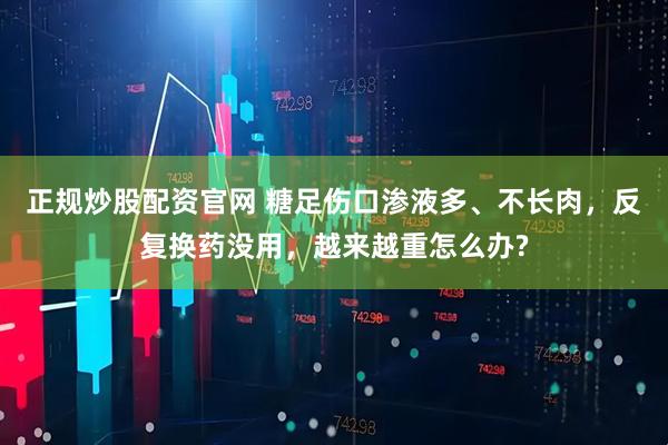 正规炒股配资官网 糖足伤口渗液多、不长肉，反复换药没用，越来越重怎么办?
