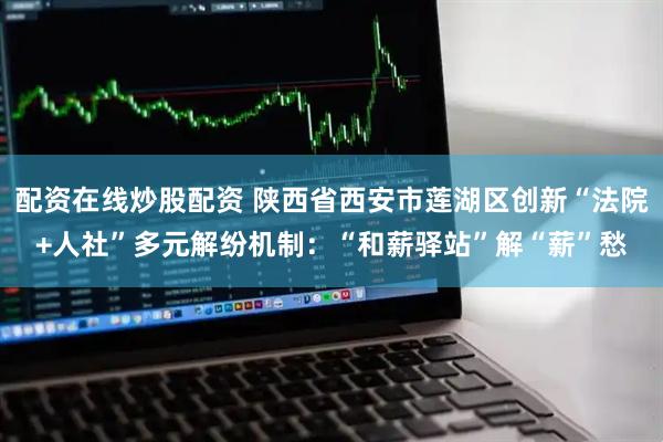 配资在线炒股配资 陕西省西安市莲湖区创新“法院+人社”多元解纷机制：“和薪驿站”解“薪”愁