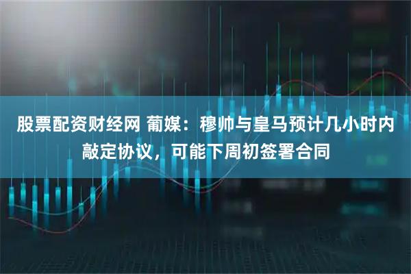 股票配资财经网 葡媒：穆帅与皇马预计几小时内敲定协议，可能下周初签署合同