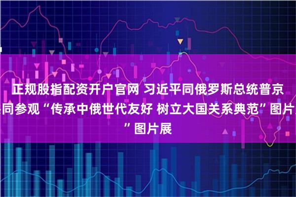正规股指配资开户官网 习近平同俄罗斯总统普京共同参观“传承中俄世代友好 树立大国关系典范”图片展