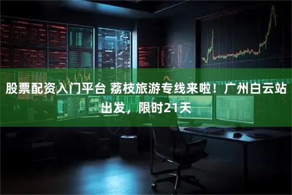 股票配资入门平台 荔枝旅游专线来啦！广州白云站出发，限时21天
